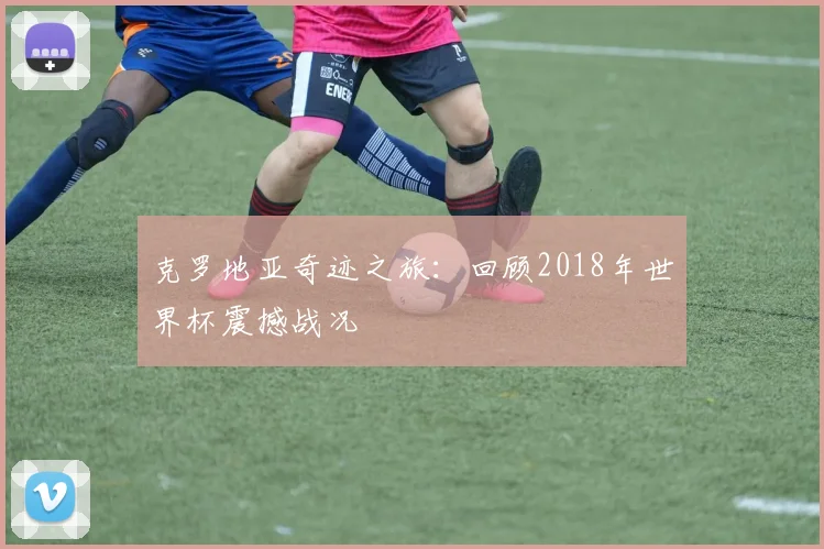 克罗地亚奇迹之旅：回顾2018年世界杯震撼战况