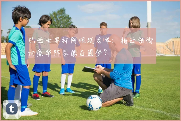 巴西世界杯阿根廷名单：梅西领衔的豪华阵容能否圆梦？