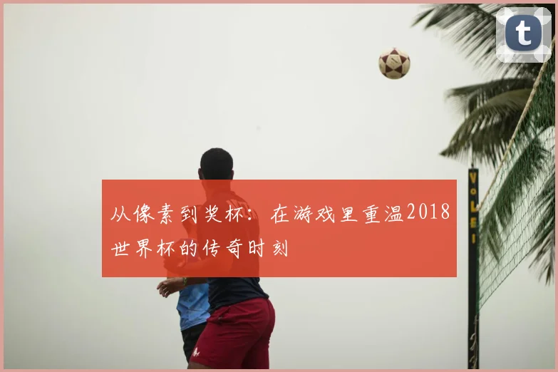 从像素到奖杯：在游戏里重温2018世界杯的传奇时刻