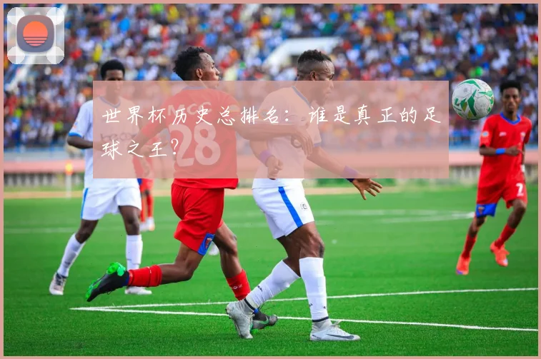 世界杯历史总排名:谁是真正的足球之王?
