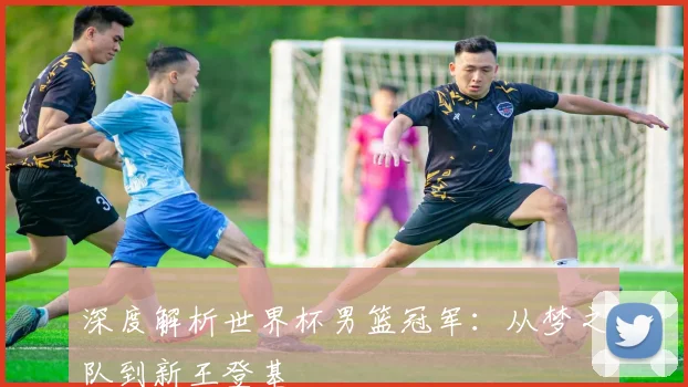 深度解析世界杯男篮冠军：从梦之队到新王登基