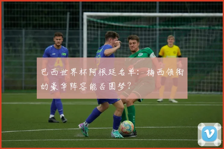 巴西世界杯阿根廷名单：梅西领衔的豪华阵容能否圆梦？