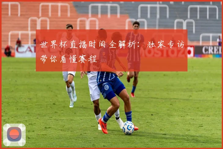 世界杯直播时间全解析:独家专访带你看懂赛程