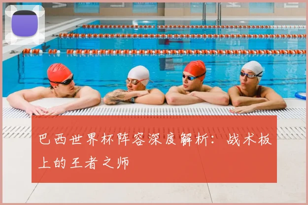 巴西世界杯阵容深度解析：战术板上的王者之师