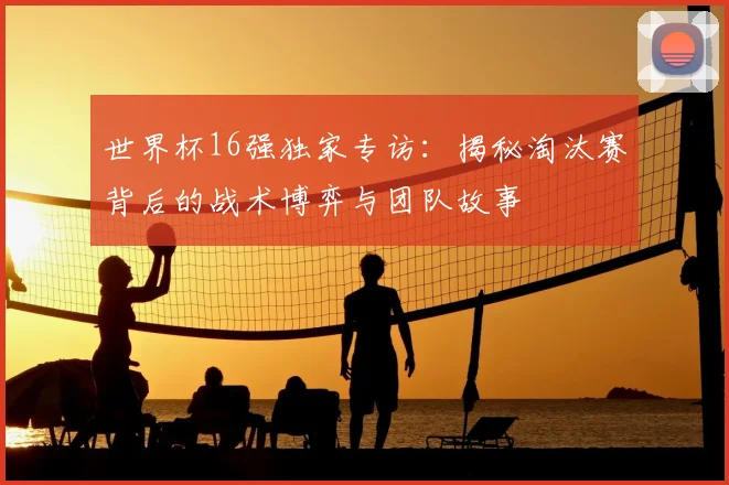 世界杯16强独家专访：揭秘淘汰赛背后的战术博弈与团队故事